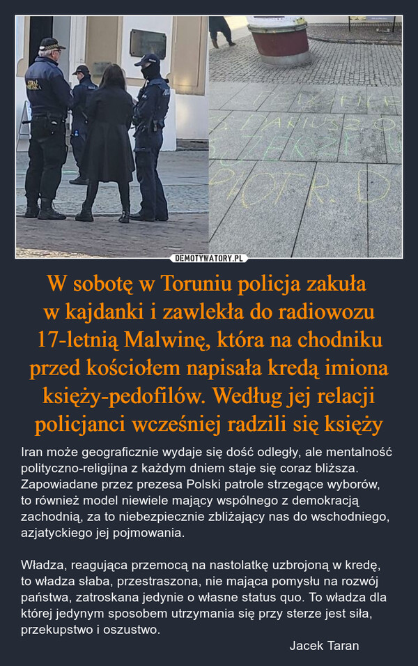 W sobotę w Toruniu policja zakuła w kajdanki i zawlekła do radiowozu 17-letnią Malwinę, która na chodniku przed kościołem napisała kredą imiona księży-pedofilów. Według jej relacji policjanci wcześniej radzili się księży – Iran może geograficznie wydaje się dość odległy, ale mentalność polityczno-religijna z każdym dniem staje się coraz bliższa. Zapowiadane przez prezesa Polski patrole strzegące wyborów, to również model niewiele mający wspólnego z demokracją zachodnią, za to niebezpiecznie zbliżający nas do wschodniego, azjatyckiego jej pojmowania. Władza, reagująca przemocą na nastolatkę uzbrojoną w kredę, to władza słaba, przestraszona, nie mająca pomysłu na rozwój państwa, zatroskana jedynie o własne status quo. To władza dla której jedynym sposobem utrzymania się przy sterze jest siła, przekupstwo i oszustwo.                                                                           Jacek Taran 