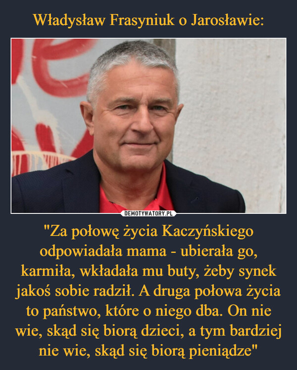 "Za połowę życia Kaczyńskiego odpowiadała mama - ubierała go, karmiła, wkładała mu buty, żeby synek jakoś sobie radził. A druga połowa życia to państwo, które o niego dba. On nie wie, skąd się biorą dzieci, a tym bardziej nie wie, skąd się biorą pieniądze" –  