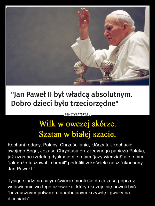 Wilk w owczej skórze.Szatan w białej szacie. – Kochani rodacy, Polacy, Chrześcijanie, którzy tak kochacie swojego Boga, Jezusa Chrystusa oraz jedynego papieża Polaka, już czas na rzetelną dyskusję nie o tym "jczy wiedział" ale o tym "jak dużo tuszował i chronił" pedofilii w kościele nasz "ukochany Jan Paweł II".Tysiące ludzi na całym świecie modli się do Jezusa poprzez wstawiennictwo tego człowieka, który okazuje się powoli być "bezdusznym potworem aprobujacym krzywdę i gwałty na dzieciach" 