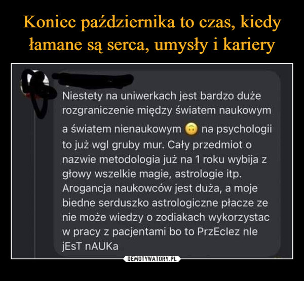  –  Niestety na uniwerkach jest bardzo dużerozgraniczenie między światem naukowyma światem nienaukowym na psychologiito już wgl gruby mur. Caty przedmiot onazwie metodologia już na 1 roku wybija zgtowy wszelkie magie, astrologie itp.Arogancja naukowców jest duża, a mojebiedne serduszko astrologiczne ptacze zenie może wiedzy o zodiakach wykorzystaćw pracy z pacjentami bo to PrzEclez nlejEST nAUKa