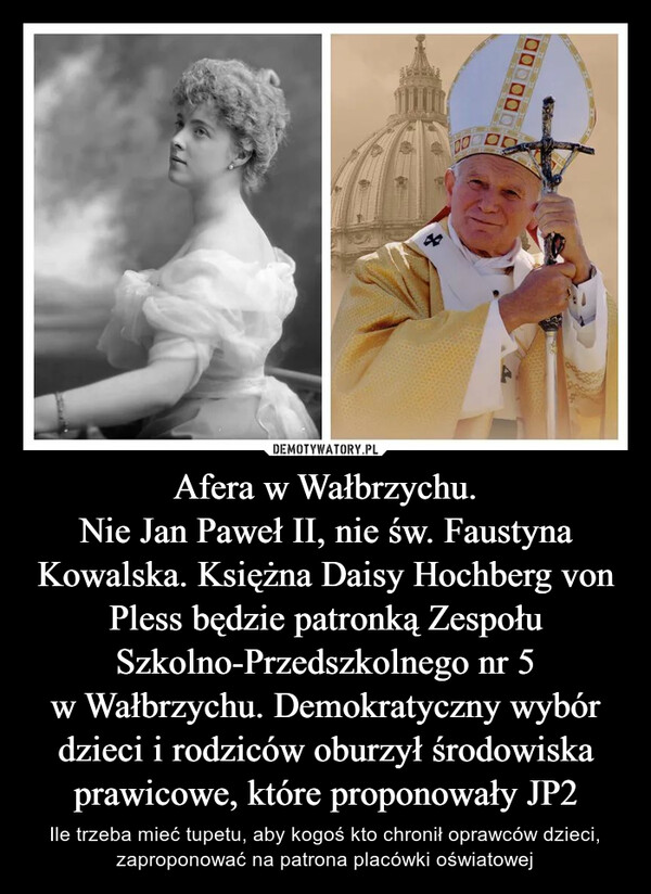 Afera w Wałbrzychu.
Nie Jan Paweł II, nie św. Faustyna Kowalska. Księżna Daisy Hochberg von Pless będzie patronką Zespołu Szkolno-Przedszkolnego nr 5 w Wałbrzychu. Demokratyczny wybór dzieci i rodziców oburzył środowiska prawicowe, które proponowały JP2