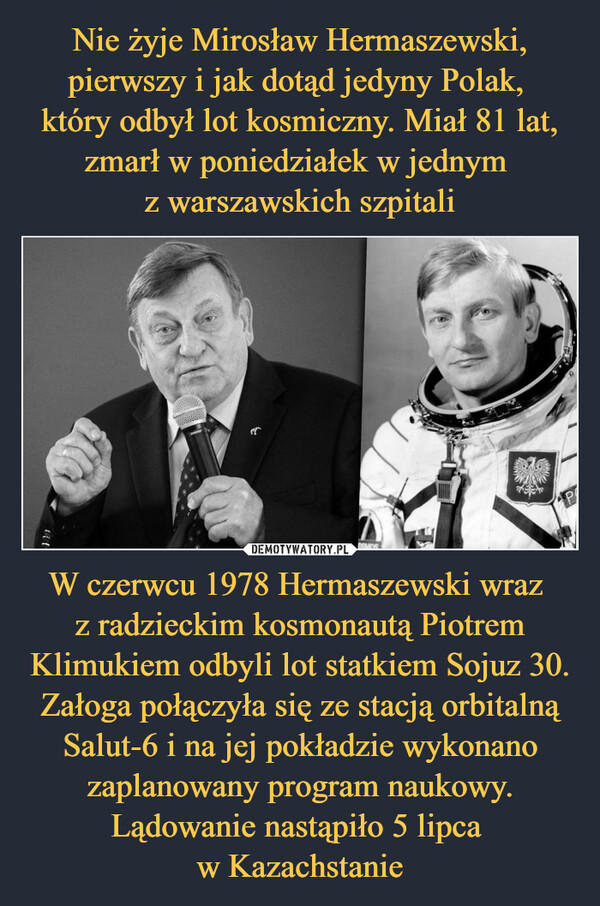 W czerwcu 1978 Hermaszewski wraz z radzieckim kosmonautą Piotrem Klimukiem odbyli lot statkiem Sojuz 30. Załoga połączyła się ze stacją orbitalną Salut-6 i na jej pokładzie wykonano zaplanowany program naukowy. Lądowanie nastąpiło 5 lipca w Kazachstanie –  
