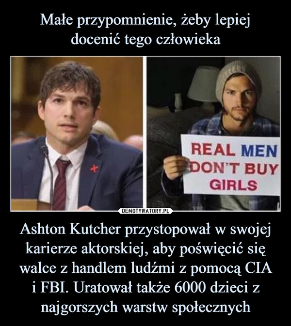 Ashton Kutcher przystopował w swojej karierze aktorskiej, aby poświęcić się walce z handlem ludźmi z pomocą CIAi FBI. Uratował także 6000 dzieci z najgorszych warstw społecznych –  REAL MEN DONT BUY GIRLS