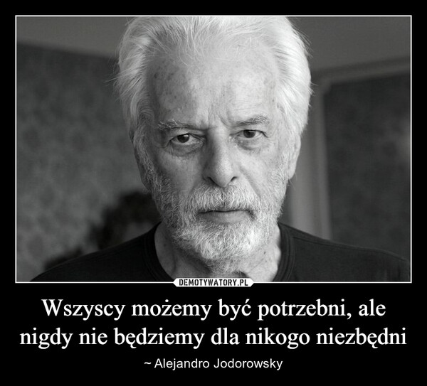 Wszyscy możemy być potrzebni, ale nigdy nie będziemy dla nikogo niezbędni – ~ Alejandro Jodorowsky 