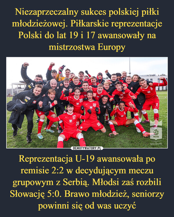 Niezaprzeczalny sukces polskiej piłki młodzieżowej. Piłkarskie reprezentacje Polski do lat 19 i 17 awansowały na mistrzostwa Europy Reprezentacja U-19 awansowała po remisie 2:2 w decydującym meczu grupowym z Serbią. Młodsi zaś rozbili Słowację 5:0. Brawo młodzież, seniorzy powinni się od was uczyć