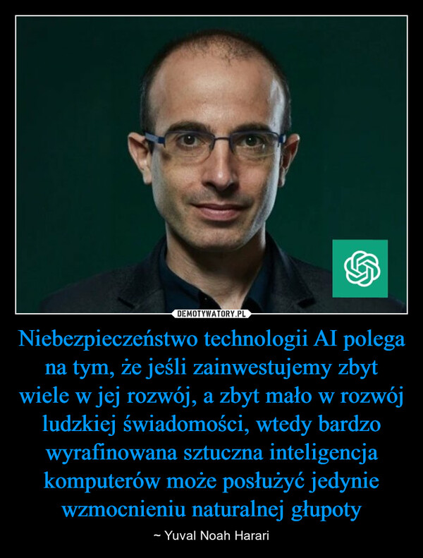 Niebezpieczeństwo technologii AI polega na tym, że jeśli zainwestujemy zbyt wiele w jej rozwój, a zbyt mało w rozwój ludzkiej świadomości, wtedy bardzo wyrafinowana sztuczna inteligencja komputerów może posłużyć jedynie wzmocnieniu naturalnej głupoty – ~ Yuval Noah Harari 