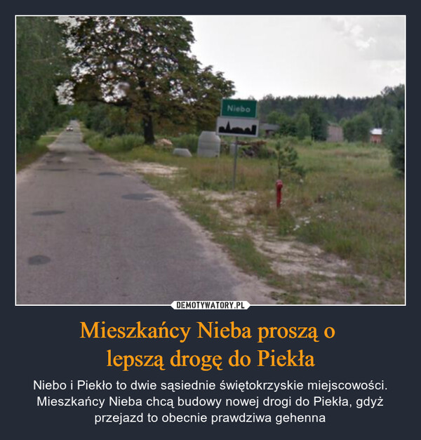 Mieszkańcy Nieba proszą o lepszą drogę do Piekła – Niebo i Piekło to dwie sąsiednie świętokrzyskie miejscowości. Mieszkańcy Nieba chcą budowy nowej drogi do Piekła, gdyż przejazd to obecnie prawdziwa gehenna Niebo