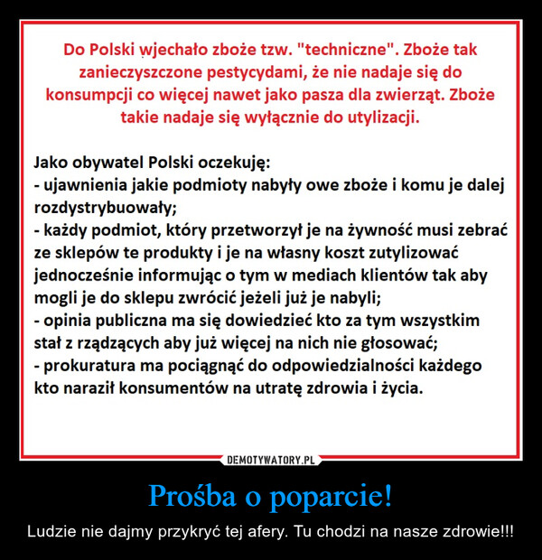 Prośba o poparcie! – Ludzie nie dajmy przykryć tej afery. Tu chodzi na nasze zdrowie!!! Do Polski wjechało zboże tzw. "techniczne". Zboże takzanieczyszczone pestycydami, że nie nadaje się dokonsumpcji co więcej nawet jako pasza dla zwierząt. Zbożetakie nadaje się wyłącznie do utylizacji.Jako obywatel Polski oczekuję:- ujawnienia jakie podmioty nabyły owe zboże i komu je dalejrozdystrybuowały;- każdy podmiot, który przetworzył je na żywność musi zebraćze sklepów te produkty i je na własny koszt zutylizowaćjednocześnie informując o tym w mediach klientów tak abymogli je do sklepu zwrócić jeżeli już je nabyli;- opinia publiczna ma się dowiedzieć kto za tym wszystkimstał z rządzących aby już więcej na nich nie głosować;- prokuratura ma pociągnąć do odpowiedzialności każdegokto naraził konsumentów na utratę zdrowia i życia.