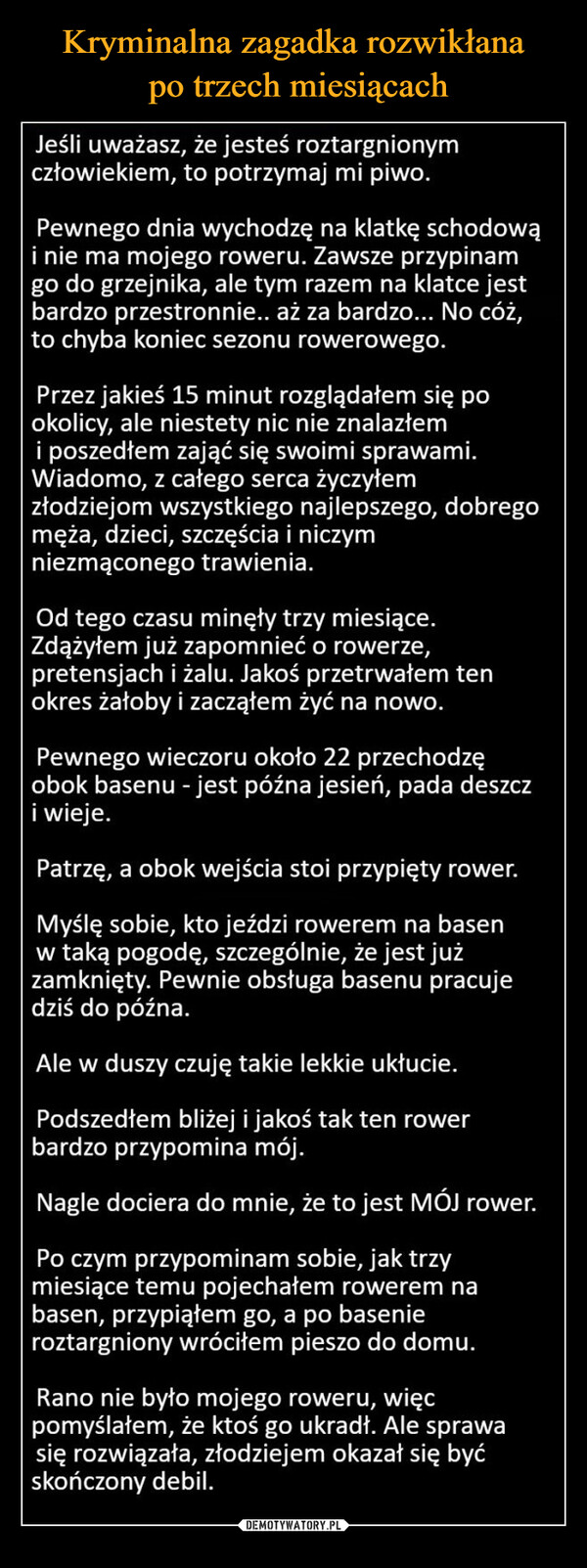  –  Jeśli uważasz, że jesteś roztargnionymczłowiekiem, to potrzymaj mi piwo.Pewnego dnia wychodzę na klatkę schodowąi nie ma mojego roweru. Zawsze przypinamgo do grzejnika, ale tym razem na klatce jestbardzo przestronnie.. aż za bardzo... No cóż,to chyba koniec sezonu rowerowego.Przez jakieś 15 minut rozglądałem się pookolicy, ale niestety nic nie znalazłemi poszedłem zająć się swoimi sprawami.Wiadomo, z całego serca życzyłemzłodziejom wszystkiego najlepszego, dobregomęża, dzieci, szczęścia i niczymniezmąconego trawienia.Od tego czasu minęły trzy miesiące.Zdążyłem już zapomnieć o rowerze,pretensjach i żalu. Jakoś przetrwałem tenokres żałoby i zacząłem żyć na nowo.Pewnego wieczoru około 22 przechodzęobok basenu - jest późna jesień, pada deszczi wieje.Patrzę, a obok wejścia stoi przypięty rower.Myślę sobie, kto jeździ rowerem na basenw taką pogodę, szczególnie, że jest jużzamknięty. Pewnie obsługa basenu pracujedziś do późna.Ale w duszy czuję takie lekkie ukłucie.Podszedłem bliżej i jakoś tak ten rowerbardzo przypomina mój.Nagle dociera do mnie, że to jest MÓJ rower.Po czym przypominam sobie, jak trzymiesiące temu pojechałem rowerem nabasen, przypiąłem go, a po basenieroztargniony wróciłem pieszo do domu.Rano nie było mojego roweru, więcpomyślałem, że ktoś go ukradł. Ale sprawasię rozwiązała, złodziejem okazał się byćskończony debil.