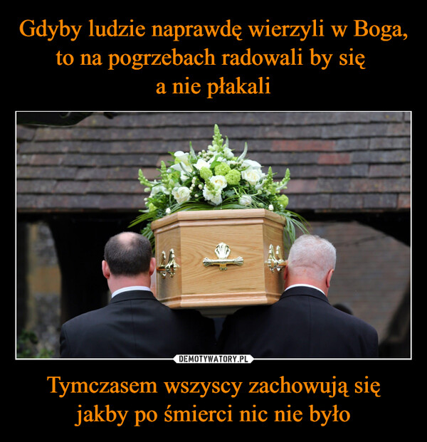 Gdyby ludzie naprawdę wierzyli w Boga, to na pogrzebach radowali by się 
a nie płakali Tymczasem wszyscy zachowują się jakby po śmierci nic nie było