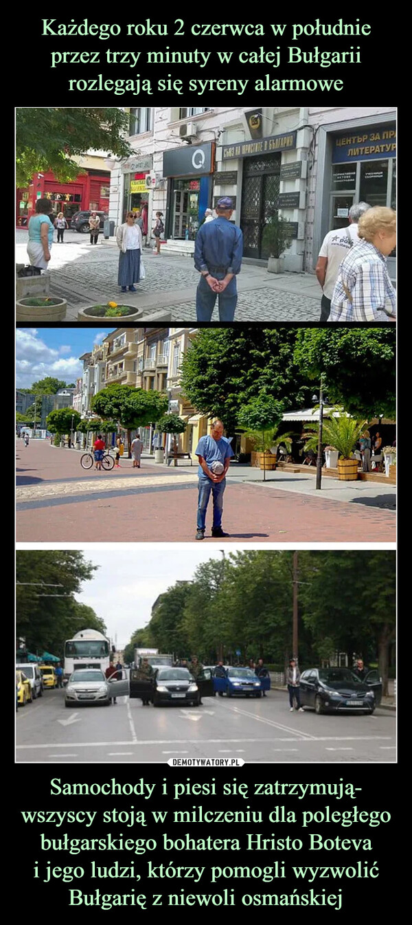 Każdego roku 2 czerwca w południe przez trzy minuty w całej Bułgarii rozlegają się syreny alarmowe Samochody i piesi się zatrzymują- wszyscy stoją w milczeniu dla poległego bułgarskiego bohatera Hristo Boteva
i jego ludzi, którzy pomogli wyzwolić Bułgarię z niewoli osmańskiej