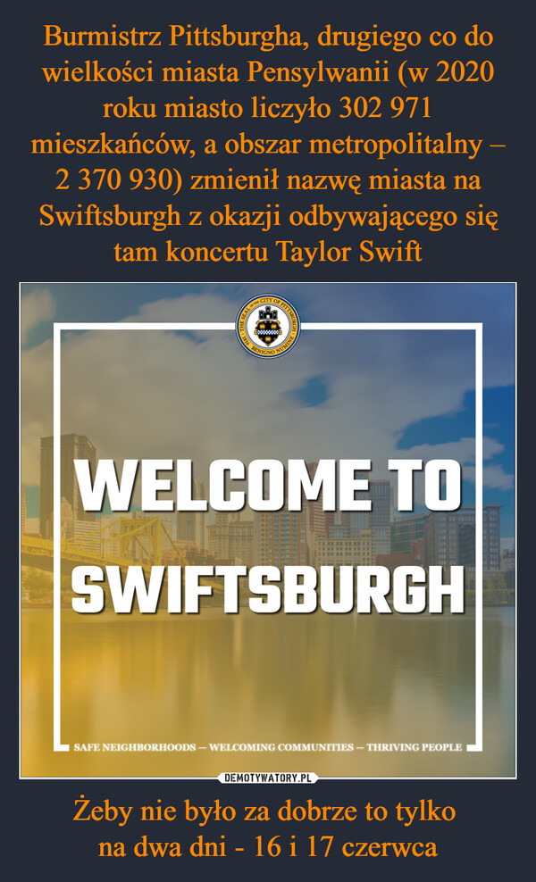Burmistrz Pittsburgha, drugiego co do wielkości miasta Pensylwanii (w 2020 roku miasto liczyło 302 971 mieszkańców, a obszar metropolitalny – 2 370 930) zmienił nazwę miasta na Swiftsburgh z okazji odbywającego się tam koncertu Taylor Swift Żeby nie było za dobrze to tylko 
na dwa dni - 16 i 17 czerwca