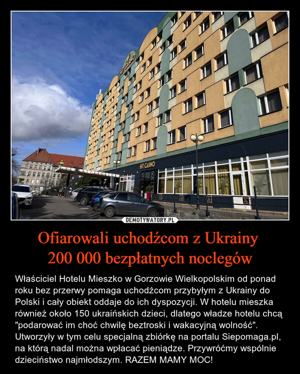 Ofiarowali uchodźcom z Ukrainy 200 000 bezpłatnych noclegów – Właściciel Hotelu Mieszko w Gorzowie Wielkopolskim od ponad roku bez przerwy pomaga uchodźcom przybyłym z Ukrainy do Polski i cały obiekt oddaje do ich dyspozycji. W hotelu mieszka również około 150 ukraińskich dzieci, dlatego władze hotelu chcą "podarować im choć chwilę beztroski i wakacyjną wolność". Utworzyły w tym celu specjalną zbiórkę na portalu Siepomaga.pl, na którą nadal można wpłacać pieniądze. Przywróćmy wspólnie dzieciństwo najmłodszym. RAZEM MAMY MOC! DDDDDDAL HACCIONSITTO COHIT CASINOI COOO IO TOCOC