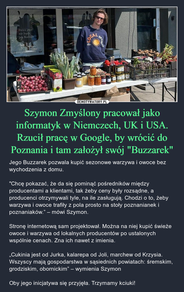 Szymon Zmyślony pracował jako informatyk w Niemczech, UK i USA. Rzucił pracę w Google, by wrócić do Poznania i tam założył swój "Buzzarek"