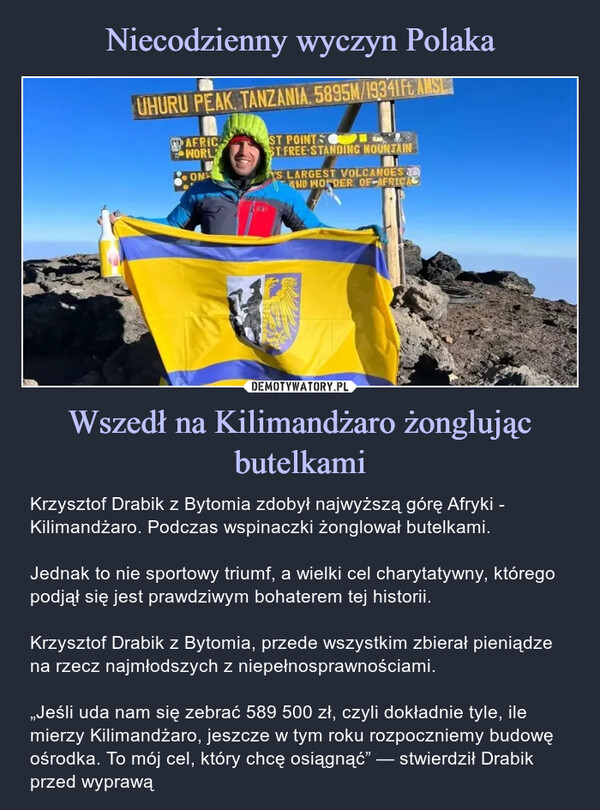 Wszedł na Kilimandżaro żonglując butelkami – Krzysztof Drabik z Bytomia zdobył najwyższą górę Afryki - Kilimandżaro. Podczas wspinaczki żonglował butelkami.Jednak to nie sportowy triumf, a wielki cel charytatywny, którego podjął się jest prawdziwym bohaterem tej historii.Krzysztof Drabik z Bytomia, przede wszystkim zbierał pieniądze na rzecz najmłodszych z niepełnosprawnościami.„Jeśli uda nam się zebrać 589 500 zł, czyli dokładnie tyle, ile mierzy Kilimandżaro, jeszcze w tym roku rozpoczniemy budowę ośrodka. To mój cel, który chcę osiągnąć” — stwierdził Drabik przed wyprawą UHURU PEAK, TANZANIA, 5895M/19341 Ft AMSLAFRICWORLONST POINTSST FREE STANDING MOUNTAIN'S LARGEST VOLCANOESAND WONDER OF AFRICAKrzysztof Drabik z Bytomia zdobył najwyższą górę Afryki - Kilimandżaro. Podczas wspinaczki żonglował butelkami.Jednak to nie sportowy triumf, a wielki cel charytatywny, którego podjął się jest prawdziwym bohaterem tej historii.Krzysztof Drabik z Bytomia, przede wszystkim zbierał pieniądze na rzecz najmłodszych z niepełnosprawnościami.„Jeśli uda nam się zebrać 589 500 zł, czyli dokładnie tyle, ile mierzy Kilimandżaro, jeszcze w tym roku rozpoczniemy budowę ośrodka. To mój cel, który chcę osiągnąć” — stwierdził Drabik przed wyprawą