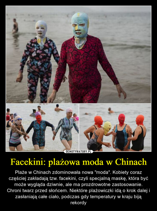 Facekini: plażowa moda w Chinach – Plaże w Chinach zdominowała nowa "moda". Kobiety coraz częściej zakładają tzw. facekini, czyli specjalną maskę, która być może wygląda dziwnie, ale ma prozdrowotne zastosowanie. Chroni twarz przed słońcem. Niektóre plażowiczki idą o krok dalej i zasłaniają całe ciało, podczas gdy temperatury w kraju biją rekordy 