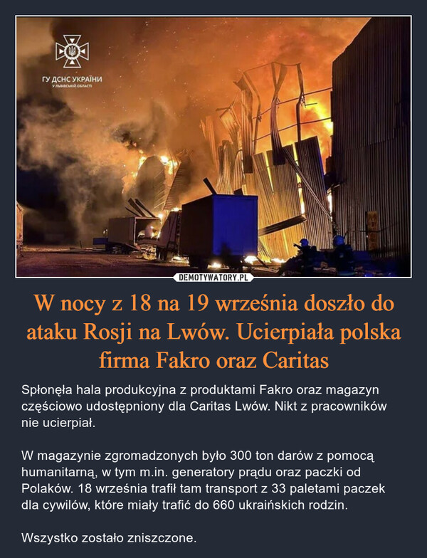 W nocy z 18 na 19 września doszło do ataku Rosji na Lwów. Ucierpiała polska firma Fakro oraz Caritas – Spłonęła hala produkcyjna z produktami Fakro oraz magazyn częściowo udostępniony dla Caritas Lwów. Nikt z pracowników nie ucierpiał. W magazynie zgromadzonych było 300 ton darów z pomocą humanitarną, w tym m.in. generatory prądu oraz paczki od Polaków. 18 września trafił tam transport z 33 paletami paczek dla cywilów, które miały trafić do 660 ukraińskich rodzin. Wszystko zostało zniszczone. FOГУ ДСНС УКРАЇНИУ ЛЬВІВСЬКА ОБЛАСТ