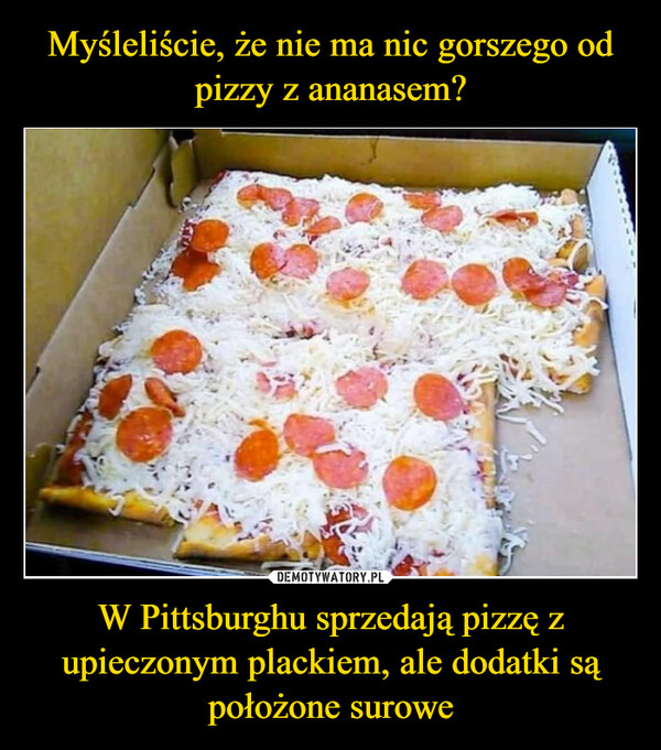 W Pittsburghu sprzedają pizzę z upieczonym plackiem, ale dodatki są położone surowe –  People in Pittsburgh actually eat pizzawhere the crust is cooked andtoppings are put on cold. So toanswer your question, yes, Pittsburghis as bad as it sounds