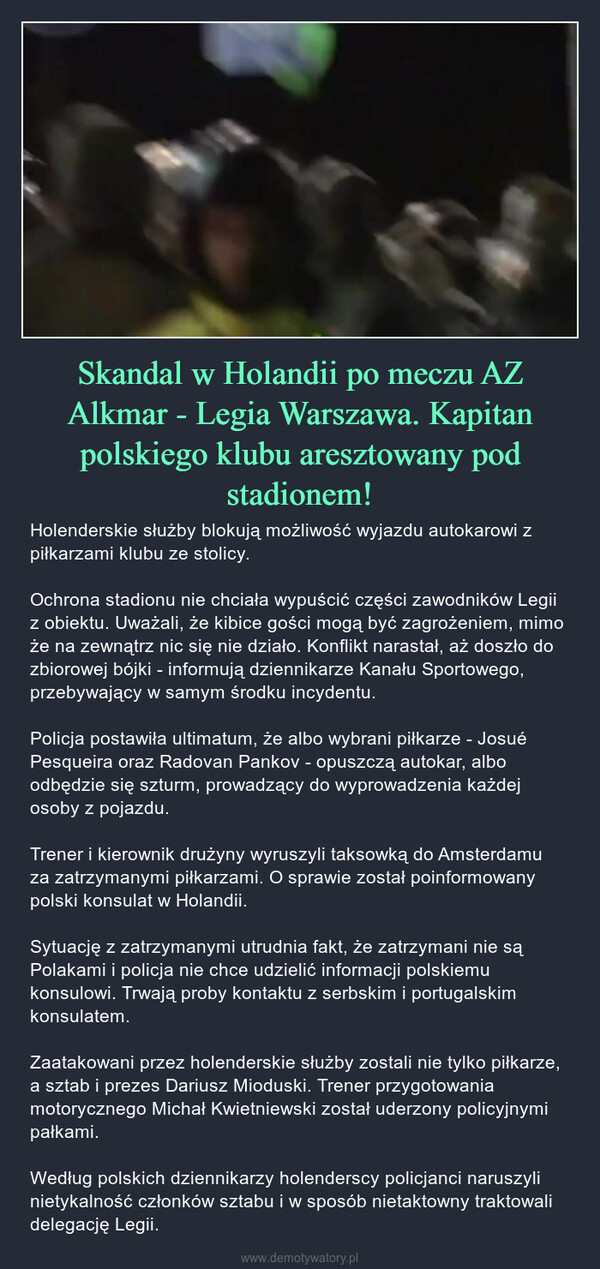 Skandal w Holandii po meczu AZ Alkmar - Legia Warszawa. Kapitan polskiego klubu aresztowany pod stadionem! – Holenderskie służby blokują możliwość wyjazdu autokarowi z piłkarzami klubu ze stolicy.Ochrona stadionu nie chciała wypuścić części zawodników Legii z obiektu. Uważali, że kibice gości mogą być zagrożeniem, mimo że na zewnątrz nic się nie działo. Konflikt narastał, aż doszło do zbiorowej bójki - informują dziennikarze Kanału Sportowego, przebywający w samym środku incydentu.Policja postawiła ultimatum, że albo wybrani piłkarze - Josué Pesqueira oraz Radovan Pankov - opuszczą autokar, albo odbędzie się szturm, prowadzący do wyprowadzenia każdej osoby z pojazdu.Trener i kierownik drużyny wyruszyli taksowką do Amsterdamu za zatrzymanymi piłkarzami. O sprawie został poinformowany polski konsulat w Holandii.Sytuację z zatrzymanymi utrudnia fakt, że zatrzymani nie są Polakami i policja nie chce udzielić informacji polskiemu konsulowi. Trwają proby kontaktu z serbskim i portugalskim konsulatem.Zaatakowani przez holenderskie służby zostali nie tylko piłkarze, a sztab i prezes Dariusz Mioduski. Trener przygotowania motorycznego Michał Kwietniewski został uderzony policyjnymi pałkami.Według polskich dziennikarzy holenderscy policjanci naruszyli nietykalność członków sztabu i w sposób nietaktowny traktowali delegację Legii. 情