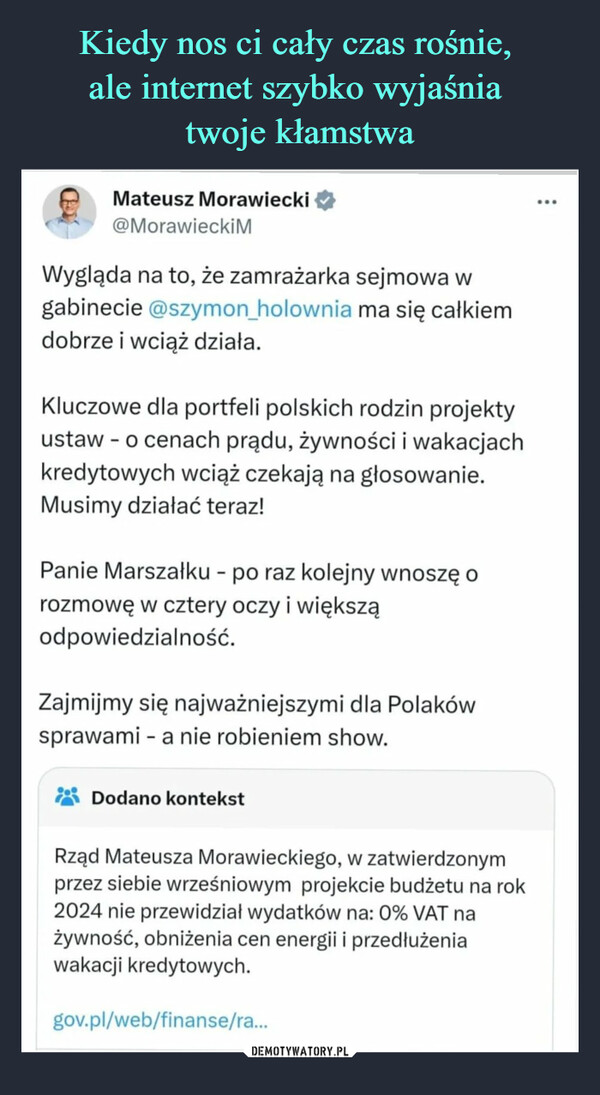  –  XDMateusz Morawiecki@MorawieckimWygląda na to, że zamrażarka sejmowa wgabinecie @szymon_holownia ma się całkiemdobrze i wciąż działa.Kluczowe dla portfeli polskich rodzin projektyustaw - o cenach prądu, żywności i wakacjachkredytowych wciąż czekają na głosowanie.Musimy działać teraz!Panie Marszałku - po raz kolejny wnoszę orozmowę w cztery oczy i większąodpowiedzialność.Zajmijmy się najważniejszymi dla Polakówsprawami - a nie robieniem show.Dodano kontekstRząd Mateusza Morawieckiego, w zatwierdzonymprzez siebie wrześniowym projekcie budżetu na rok2024 nie przewidział wydatków na: 0% VAT nażywność, obniżenia cen energii i przedłużeniawakacji kredytowych.gov.pl/web/finanse/ra...: