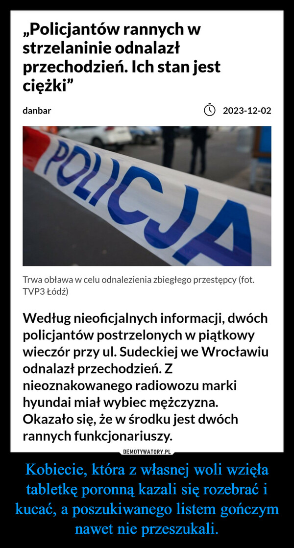 Kobiecie, która z własnej woli wzięła tabletkę poronną kazali się rozebrać i kucać, a poszukiwanego listem gończym nawet nie przeszukali. –  ,,Policjantów rannych wstrzelaninie odnalazłprzechodzień. Ich stan jestciężki"danbar(2023-12-02POLICJATrwa obława w celu odnalezienia zbiegłego przestępcy (fot.TVP3 Łódź)Według nieoficjalnych informacji, dwóchpolicjantów postrzelonych w piątkowywieczór przy ul. Sudeckiej we Wrocławiuodnalazł przechodzień. Znieoznakowanego radiowozu markihyundai miał wybiec mężczyzna.Okazało się, że w środku jest dwóchrannych funkcjonariuszy.