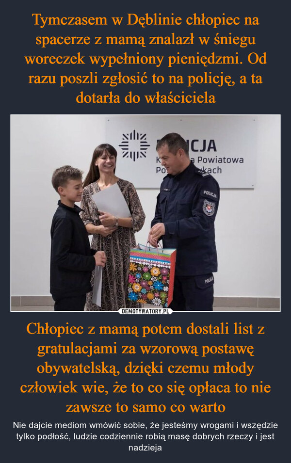 Chłopiec z mamą potem dostali list z gratulacjami za wzorową postawę obywatelską, dzięki czemu młody człowiek wie, że to co się opłaca to nie zawsze to samo co warto – Nie dajcie mediom wmówić sobie, że jesteśmy wrogami i wszędzie tylko podłość, ludzie codziennie robią masę dobrych rzeczy i jest nadzieja sılızאוןולKPoICJAa PowiatowakachPOLICJAFoodsPOLICA