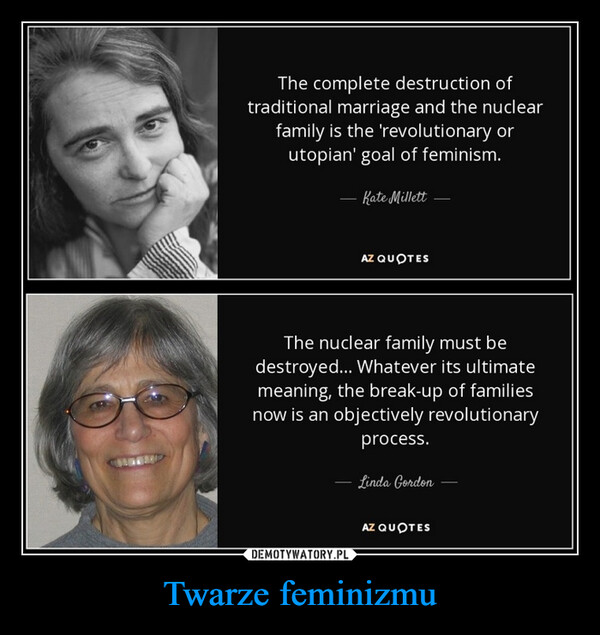 Twarze feminizmu –  METAPThe complete destruction oftraditional marriage and the nuclearfamily is the 'revolutionary orutopian' goal of feminism.- Kate MillettAZ QUOTESThe nuclear family must bedestroyed... Whatever its ultimatemeaning, the break-up of familiesnow is an objectively revolutionaryprocess.- Linda GordonAZ QUOTES
