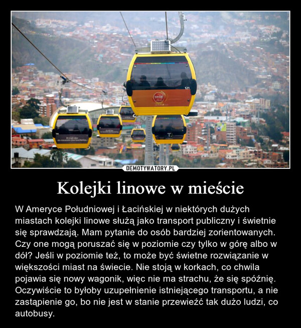 Kolejki linowe w mieście – W Ameryce Południowej i Łacińskiej w niektórych dużych miastach kolejki linowe służą jako transport publiczny i świetnie się sprawdzają. Mam pytanie do osób bardziej zorientowanych. Czy one mogą poruszać się w poziomie czy tylko w górę albo w dół? Jeśli w poziomie też, to może być świetne rozwiązanie w większości miast na świecie. Nie stoją w korkach, co chwila pojawia się nowy wagonik, więc nie ma strachu, że się spóźnię. Oczywiście to byłoby uzupełnienie istniejącego transportu, a nie zastąpienie go, bo nie jest w stanie przewieźć tak dużo ludzi, co autobusy. matolores cousado por bacteritorsedal121