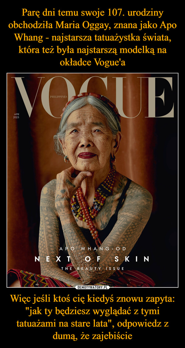 Parę dni temu swoje 107. urodziny obchodziła Maria Oggay, znana jako Apo Whang - najstarsza tatuażystka świata, która też była najstarszą modelką na okładce Vogue'a Więc jeśli ktoś cię kiedyś znowu zapyta: "jak ty będziesz wyglądać z tymi tatuażami na stare lata", odpowiedz z dumą, że zajebiście