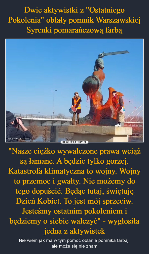 Dwie aktywistki z "Ostatniego Pokolenia" oblały pomnik Warszawskiej Syrenki pomarańczową farbą "Nasze ciężko wywalczone prawa wciąż są łamane. A będzie tylko gorzej. Katastrofa klimatyczna to wojny. Wojny to przemoc i gwałty. Nie możemy do tego dopuścić. Będąc tutaj, świętuję Dzień Kobiet. To jest mój sprzeciw. Jesteśmy ostatnim pokoleniem i będziemy o siebie walczyć" - wygłosiła jedna z aktywistek