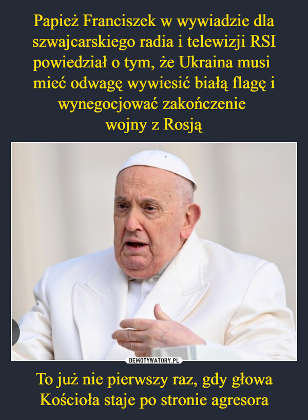 Papież Franciszek w wywiadzie dla szwajcarskiego radia i telewizji RSI powiedział o tym, że Ukraina musi 
mieć odwagę wywiesić białą flagę i wynegocjować zakończenie 
wojny z Rosją To już nie pierwszy raz, gdy głowa Kościoła staje po stronie agresora