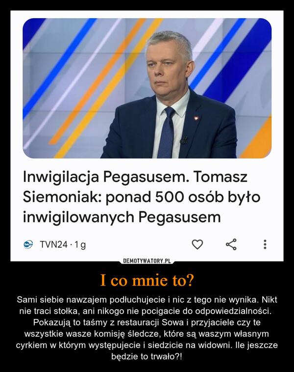 I co mnie to? – Sami siebie nawzajem podłuchujecie i nic z tego nie wynika. Nikt nie traci stołka, ani nikogo nie pocigacie do odpowiedzialności.  Pokazują to taśmy z restauracji Sowa i przyjaciele czy te wszystkie wasze komisję śledcze, które są waszym własnym cyrkiem w którym występujecie i siedzicie na widowni. Ile jeszcze będzie to trwało?! Inwigilacja Pegasusem. TomaszSiemoniak: ponad 500 osób byłoinwigilowanych PegasusemtvnaTVN24 1g.