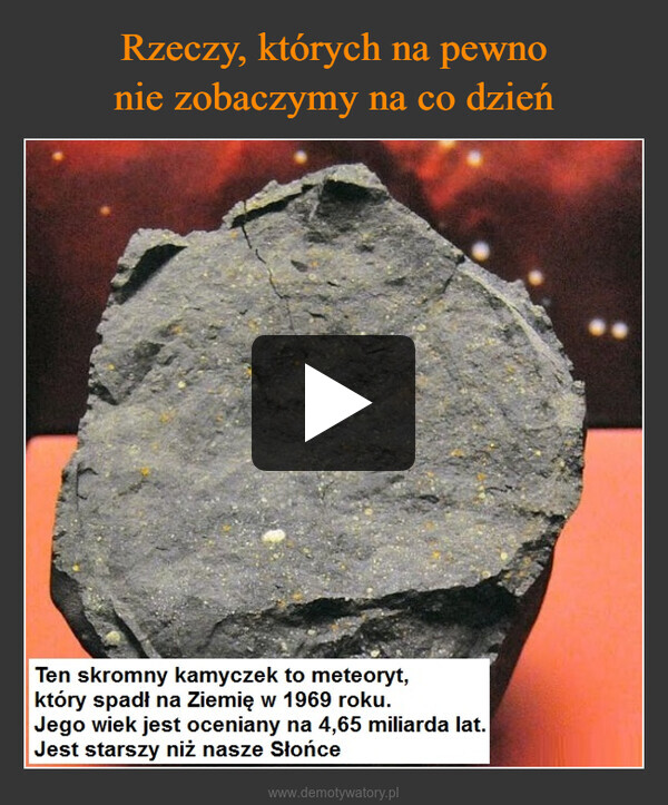  –  Ten skromny kamyczek to meteoryt,który spadł na Ziemię w 1969 roku.Jego wiek jest oceniany na 4,65 miliarda lat.Jest starszy niż nasze Słońce