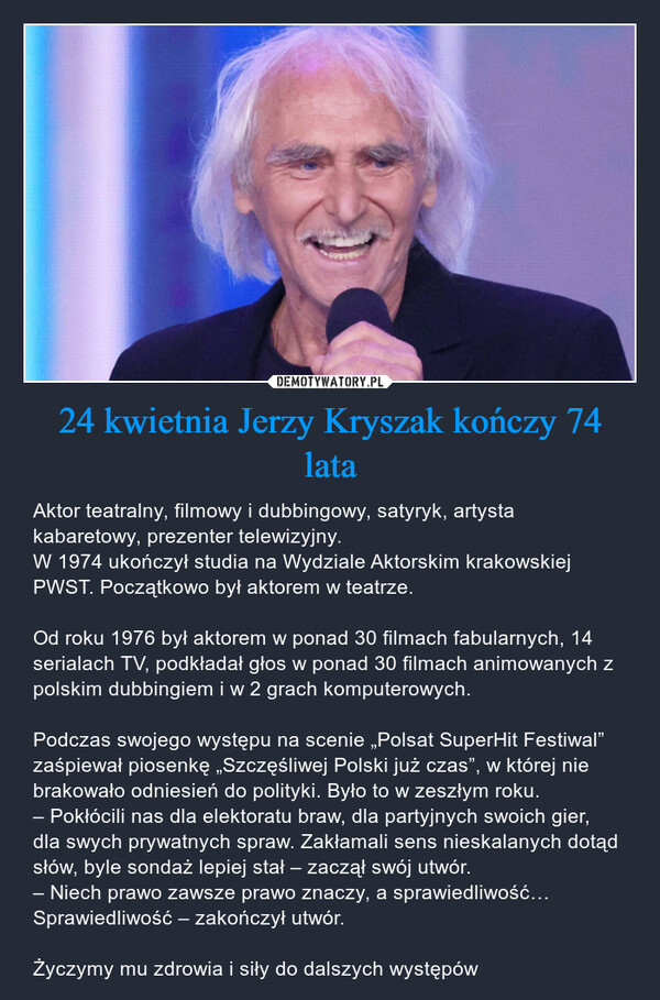 24 kwietnia Jerzy Kryszak kończy 74 lata – Aktor teatralny, filmowy i dubbingowy, satyryk, artysta kabaretowy, prezenter telewizyjny.W 1974 ukończył studia na Wydziale Aktorskim krakowskiej PWST. Początkowo był aktorem w teatrze.Od roku 1976 był aktorem w ponad 30 filmach fabularnych, 14 serialach TV, podkładał głos w ponad 30 filmach animowanych z polskim dubbingiem i w 2 grach komputerowych.Podczas swojego występu na scenie „Polsat SuperHit Festiwal” zaśpiewał piosenkę „Szczęśliwej Polski już czas”, w której nie brakowało odniesień do polityki. Było to w zeszłym roku.– Pokłócili nas dla elektoratu braw, dla partyjnych swoich gier, dla swych prywatnych spraw. Zakłamali sens nieskalanych dotąd słów, byle sondaż lepiej stał – zaczął swój utwór.– Niech prawo zawsze prawo znaczy, a sprawiedliwość… Sprawiedliwość – zakończył utwór.Życzymy mu zdrowia i siły do dalszych występów 
