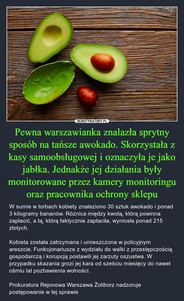 Pewna warszawianka znalazła sprytny sposób na tańsze awokado. Skorzystała z kasy samoobsługowej i oznaczyła je jako jabłka. Jednakże jej działania były monitorowane przez kamery monitoringu oraz pracownika ochrony sklepu – W sumie w torbach kobiety znaleziono 30 sztuk awokado i ponad 3 kilogramy bananów. Różnica między kwotą, którą powinna zapłacić, a tą, którą faktycznie zapłaciła, wyniosła ponad 215 złotych. Kobieta została zatrzymana i umieszczona w policyjnym areszcie. Funkcjonariusze z wydziału do walki z przestępczością gospodarczą i korupcją postawili jej zarzuty oszustwa. W przypadku skazania grozi jej kara od sześciu miesięcy do nawet ośmiu lat pozbawienia wolności. Prokuratura Rejonowa Warszawa Żoliborz nadzoruje postępowanie w tej sprawie 