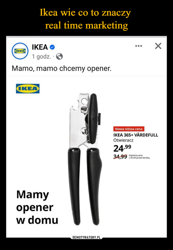  –  IKEAIKEA ❤1 godz.Mamo, mamo chcemy opener.IKEAMamyopenerw domuNowa niższa cenaIKEA 365+ VÄRDEFULLOtwieracz24.9934,99 cenaz30 dni przed obniżką