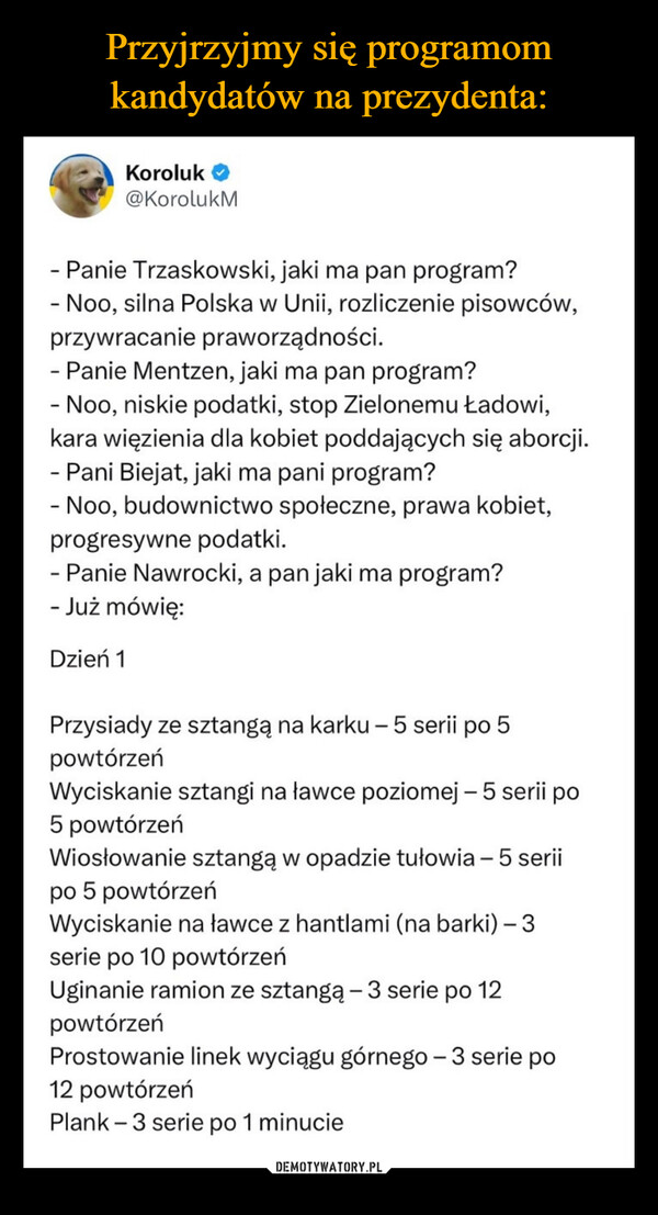  –  Koroluk →@KorolukM- Panie Trzaskowski, jaki ma pan program?- Noo, silna Polska w Unii, rozliczenie pisowców,przywracanie praworządności.- Panie Mentzen, jaki ma pan program?- Noo, niskie podatki, stop Zielonemu Ładowi,kara więzienia dla kobiet poddających się aborcji.- Pani Biejat, jaki ma pani program?- Noo, budownictwo społeczne, prawa kobiet,progresywne podatki.- Panie Nawrocki, a pan jaki ma program?- Już mówię:Dzień 1Przysiady ze sztangą na karku - 5 serii po 5powtórzeńWyciskanie sztangi na ławce poziomej - 5 serii po5 powtórzeńWiosłowanie sztangą w opadzie tułowia - 5 seriipo 5 powtórzeńWyciskanie na ławce z hantlami (na barki) - 3.serie po 10 powtórzeńUginanie ramion ze sztangą - 3 serie po 12powtórzeńProstowanie linek wyciągu górnego - 3 serie po12 powtórzeńPlank 3 serie po 1 minucie