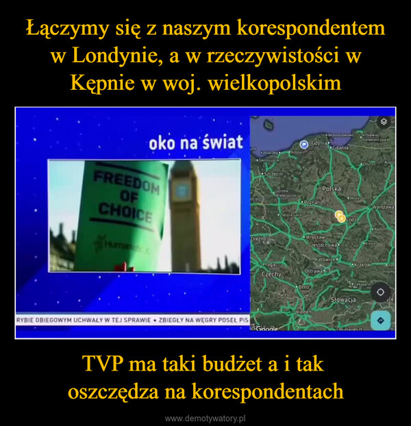 TVP ma taki budżet a i tak oszczędza na korespondentach –  oko na światFREEDOMOFCHOICErlinWładysławowo Krolewiec«КалининградGdyniaGdańskKolobrzegKoszalinAugusOlsztynSzczecinPolskaGorzówWielkopolskiProckPoznańWarszawaZielona GoraŁódźRadomDreznoHUWrocławCzęstochowaCKAROKatowicePragaCzechyKrakówOstrawaRzePrzemyZakopaneBrnoSłowacjaLineWiedenRYBIE OBIEGOWYM UCHWAŁY W TEJ SPRAWIE ZBIEGŁY NA WĘGRY POSEL PISUSGoogleo Ridaneczt