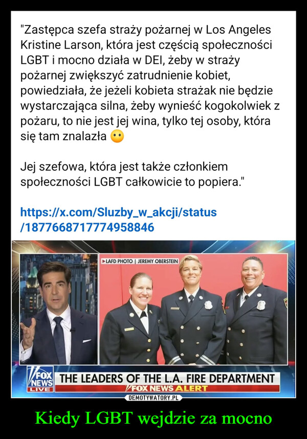 Kiedy LGBT wejdzie za mocno –  "Zastępca szefa straży pożarnej w Los AngelesKristine Larson, która jest częścią społecznościLGBT i mocno działa w DEI, żeby w strażypożarnej zwiększyć zatrudnienie kobiet,powiedziała, że jeżeli kobieta strażak nie będziewystarczająca silna, żeby wynieść kogokolwiek zpożaru, to nie jest jej wina, tylko tej osoby, którasię tam znalazłaJej szefowa, która jest także członkiemspołeczności LGBT całkowicie to popiera."https://x.com/Sluzby_w_akcji/status/1877668717774958846►LAFD PHOTO | JEREMY OBERSTEINFOX THE LEADERS OF THE L.A. FIRE DEPARTMENTNEWSLIVEFOX NEWS ALERT