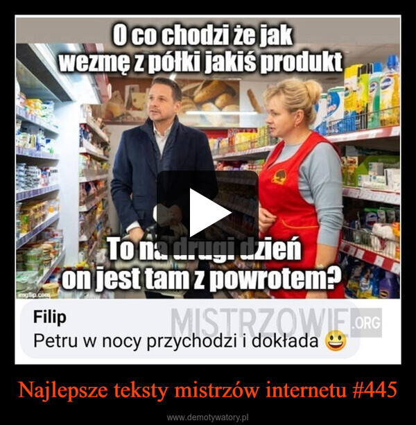 Najlepsze teksty mistrzów internetu #445 –  O co chodzi że jakwezmę z półki jakiś produktimgflip.comFilipTo na drugi dzieńon jest tam z powrotem?MISTRZOWIE.ORGPetru w nocy przychodzi i dokłada:)