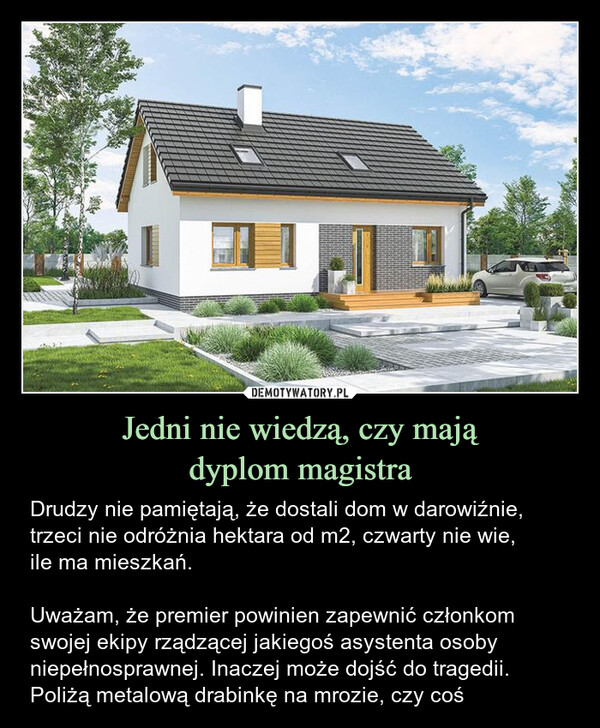 Jedni nie wiedzą, czy majądyplom magistra – Drudzy nie pamiętają, że dostali dom w darowiźnie, trzeci nie odróżnia hektara od m2, czwarty nie wie,ile ma mieszkań.Uważam, że premier powinien zapewnić członkom swojej ekipy rządzącej jakiegoś asystenta osoby niepełnosprawnej. Inaczej może dojść do tragedii. Poliżą metalową drabinkę na mrozie, czy coś Drudzy nie pamiętają, że dostali dom w darowiźnie, trzeci nie odróżnia hektara od m2, czwarty nie wie, ile ma mieszkań.