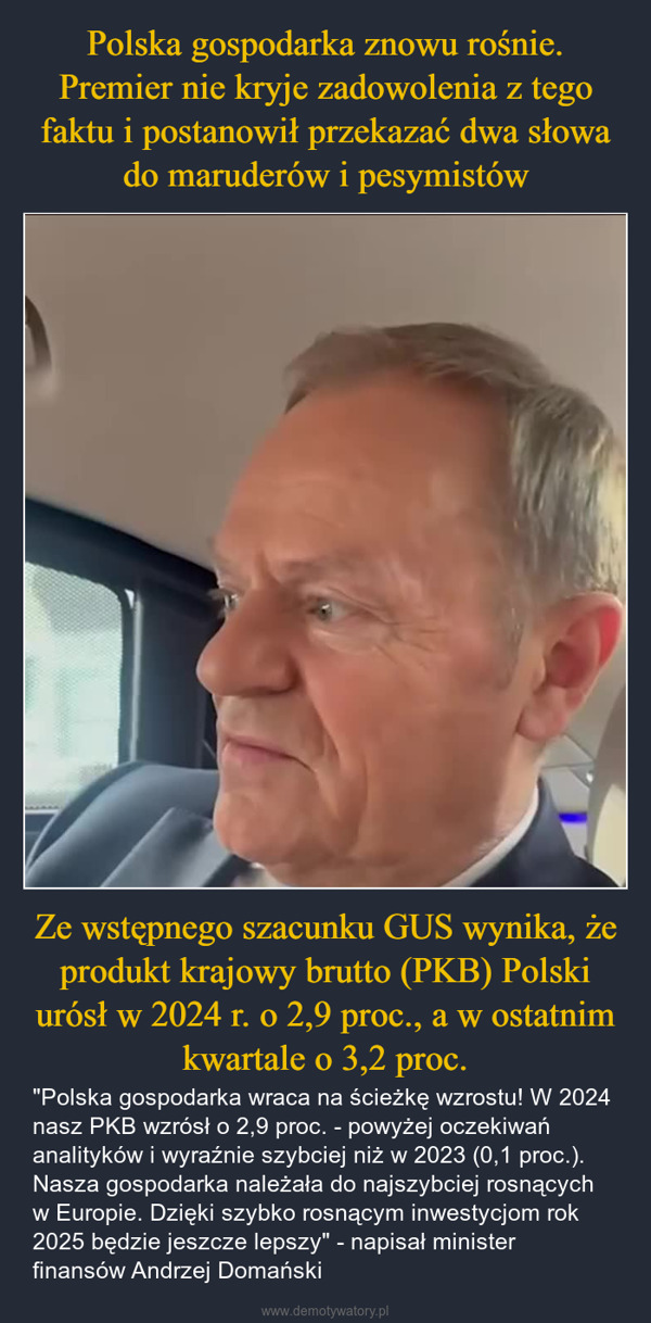 Ze wstępnego szacunku GUS wynika, że produkt krajowy brutto (PKB) Polski urósł w 2024 r. o 2,9 proc., a w ostatnim kwartale o 3,2 proc. – "Polska gospodarka wraca na ścieżkę wzrostu! W 2024 nasz PKB wzrósł o 2,9 proc. - powyżej oczekiwań analityków i wyraźnie szybciej niż w 2023 (0,1 proc.). Nasza gospodarka należała do najszybciej rosnących w Europie. Dzięki szybko rosnącym inwestycjom rok 2025 będzie jeszcze lepszy" - napisał minister finansów Andrzej Domański 