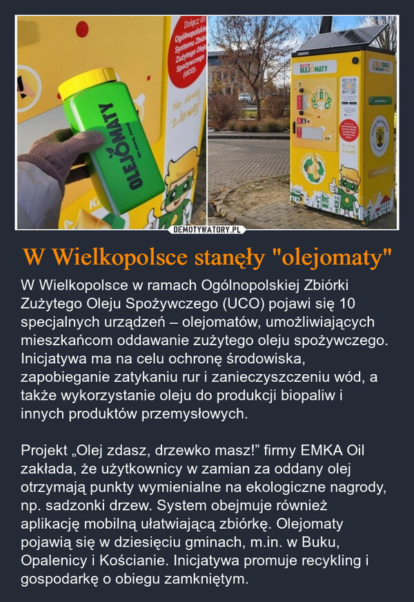 W Wielkopolsce stanęły "olejomaty" – W Wielkopolsce w ramach Ogólnopolskiej Zbiórki Zużytego Oleju Spożywczego (UCO) pojawi się 10 specjalnych urządzeń – olejomatów, umożliwiających mieszkańcom oddawanie zużytego oleju spożywczego. Inicjatywa ma na celu ochronę środowiska, zapobieganie zatykaniu rur i zanieczyszczeniu wód, a także wykorzystanie oleju do produkcji biopaliw i innych produktów przemysłowych.Projekt „Olej zdasz, drzewko masz!” firmy EMKA Oil zakłada, że użytkownicy w zamian za oddany olej otrzymają punkty wymienialne na ekologiczne nagrody, np. sadzonki drzew. System obejmuje również aplikację mobilną ułatwiającą zbiórkę. Olejomaty pojawią się w dziesięciu gminach, m.in. w Buku, Opalenicy i Kościanie. Inicjatywa promuje recykling i gospodarkę o obiegu zamkniętym. KOLEJOMATYNie olewaj, zlewajDolacz doOgólnopolskieSystemu ZbidZużytego OlejSpożywczego(UCONie clowzlowayKAZA2-wayOLEJOMATYDo