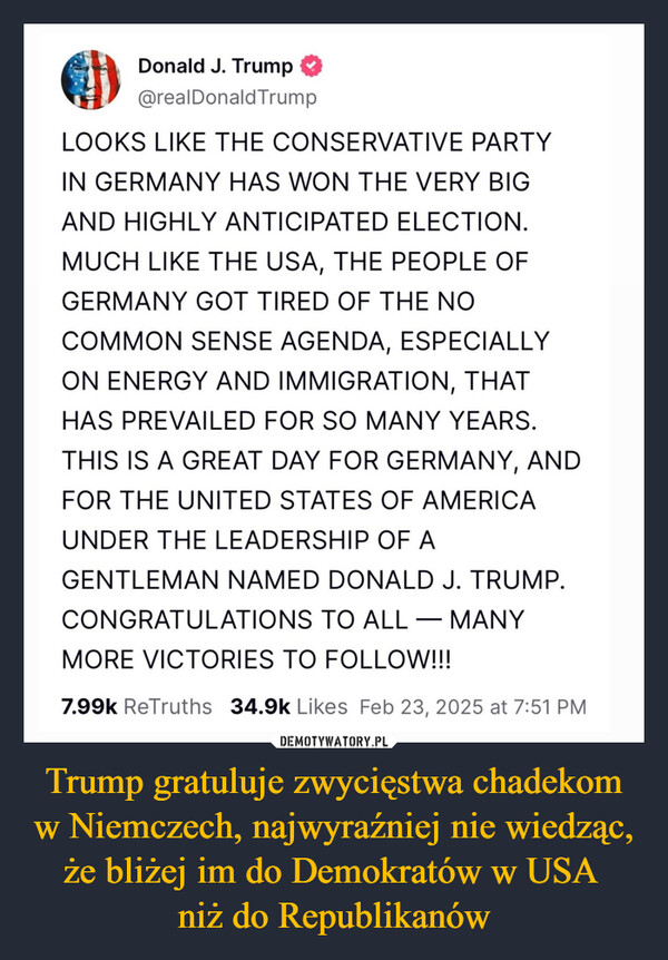 Trump gratuluje zwycięstwa chadekom w Niemczech, najwyraźniej nie wiedząc, że bliżej im do Demokratów w USA niż do Republikanów –  Donald J. Trump@realDonaldTrumpLOOKS LIKE THE CONSERVATIVE PARTYIN GERMANY HAS WON THE VERY BIGAND HIGHLY ANTICIPATED ELECTION.MUCH LIKE THE USA, THE PEOPLE OFGERMANY GOT TIRED OF THE NOCOMMON SENSE AGENDA, ESPECIALLYON ENERGY AND IMMIGRATION, THATHAS PREVAILED FOR SO MANY YEARS.THIS IS A GREAT DAY FOR GERMANY, ANDFOR THE UNITED STATES OF AMERICAUNDER THE LEADERSHIP OF AGENTLEMAN NAMED DONALD J. TRUMP.CONGRATULATIONS TO ALL MANY-MORE VICTORIES TO FOLLOW!!!7.99k ReTruths 34.9k Likes Feb 23, 2025 at 7:51 PM