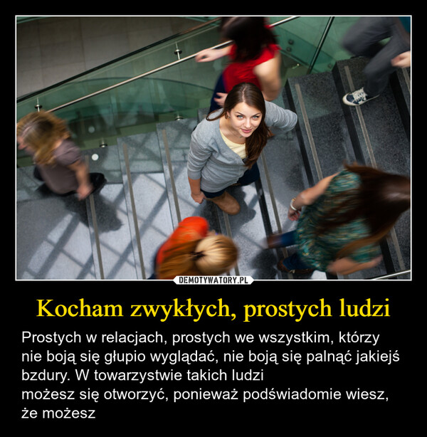 Kocham zwykłych, prostych ludzi – Prostych w relacjach, prostych we wszystkim, którzy nie boją się głupio wyglądać, nie boją się palnąć jakiejś bzdury. W towarzystwie takich ludzimożesz się otworzyć, ponieważ podświadomie wiesz, że możesz 