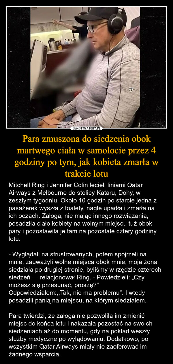 Para zmuszona do siedzenia obok martwego ciała w samolocie przez 4 godziny po tym, jak kobieta zmarła w trakcie lotu – Mitchell Ring i Jennifer Colin lecieli liniami Qatar Airways z Melbourne do stolicy Kataru, Dohy, w zeszłym tygodniu. Około 10 godzin po starcie jedna z pasażerek wyszła z toalety, nagle upadła i zmarła na ich oczach. Załoga, nie mając innego rozwiązania, posadziła ciało kobiety na wolnym miejscu tuż obok pary i pozostawiła je tam na pozostałe cztery godziny lotu.- Wyglądali na sfrustrowanych, potem spojrzeli na mnie, zauważyli wolne miejsca obok mnie, moja żona siedziała po drugiej stronie, byliśmy w rzędzie czterech siedzeń — relacjonował Ring. - Powiedzieli: „Czy możesz się przesunąć, proszę?" Odpowiedziałem:,,Tak, nie ma problemu". I wtedy posadzili panią na miejscu, na którym siedziałem.Para twierdzi, że załoga nie pozwoliła im zmienić miejsc do końca lotu i nakazała pozostać na swoich siedzeniach aż do momentu, gdy na pokład weszły służby medyczne po wylądowaniu. Dodatkowo, po wszystkim Qatar Airways miały nie zaoferować im żadnego wsparcia. 