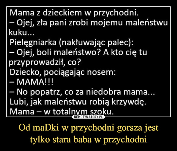 Od maDki w przychodni gorsza jest tylko stara baba w przychodni –  Mama z dzieckiem w przychodni.- Ojej, zła pani zrobi mojemu maleństwukuku...Pielęgniarka (nakłuwając palec):– Ojej, boli maleństwo? A kto cię tuprzyprowadził, co?Dziecko, pociągając nosem:- MAMA!!!No popatrz, co za niedobra mama...Lubi, jak maleństwu robią krzywdę.Mama - w totalnym szoku.