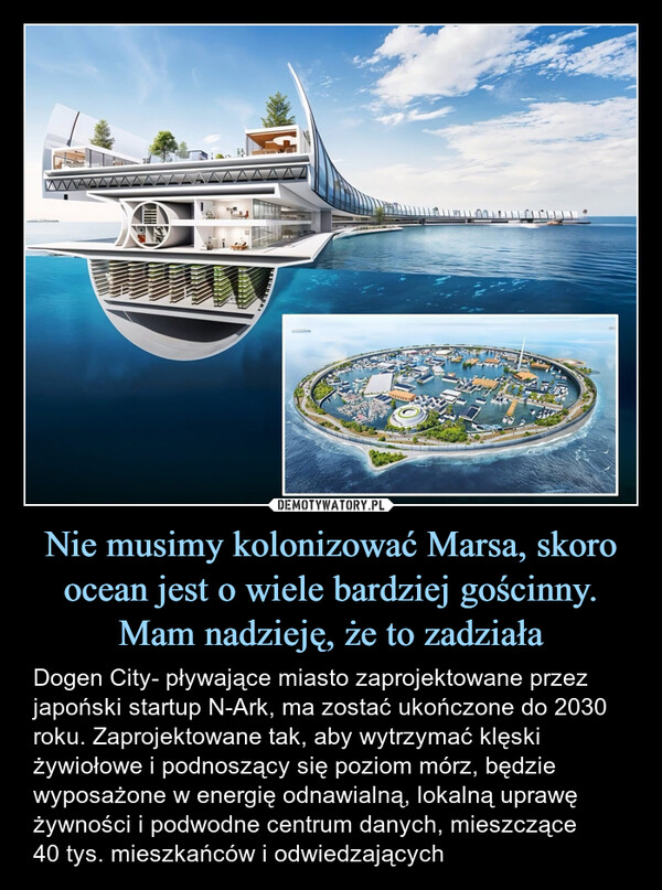Nie musimy kolonizować Marsa, skoro ocean jest o wiele bardziej gościnny. Mam nadzieję, że to zadziała – Dogen City- pływające miasto zaprojektowane przez japoński startup N-Ark, ma zostać ukończone do 2030 roku. Zaprojektowane tak, aby wytrzymać klęski żywiołowe i podnoszący się poziom mórz, będzie wyposażone w energię odnawialną, lokalną uprawę żywności i podwodne centrum danych, mieszczące40 tys. mieszkańców i odwiedzających 