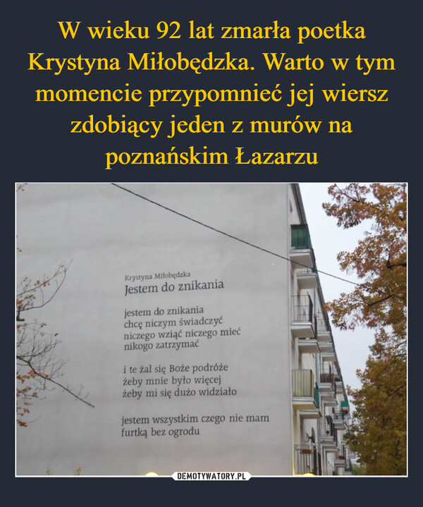  –  Krystyna MiłobędzkaJestem do znikaniajestem do znikaniachcę niczym świadczyćniczego wziąć niczego miećnikogo zatrzymaći te żal się Boże podróżeżeby mnie było więcejżeby mi się dużo widziałojestem wszystkim czego nie mamfurtką bez ogrodu