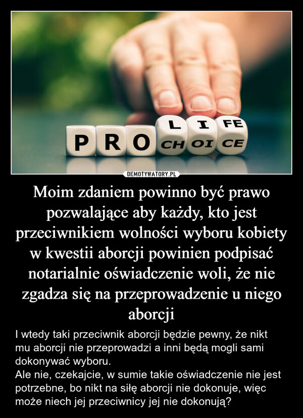 Moim zdaniem powinno być prawo pozwalające aby każdy, kto jest przeciwnikiem wolności wyboru kobiety w kwestii aborcji powinien podpisać notarialnie oświadczenie woli, że nie zgadza się na przeprowadzenie u niego aborcji – I wtedy taki przeciwnik aborcji będzie pewny, że nikt mu aborcji nie przeprowadzi a inni będą mogli sami dokonywać wyboru.Ale nie, czekajcie, w sumie takie oświadczenie nie jest potrzebne, bo nikt na siłę aborcji nie dokonuje, więc może niech jej przeciwnicy jej nie dokonują? LIFEPROCH OI CE